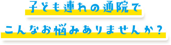 子ども連れの通院でこんなお悩みありませんか？